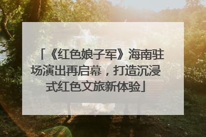 《红色娘子军》海南驻场演出再启幕，打造沉浸式红色文旅新体验