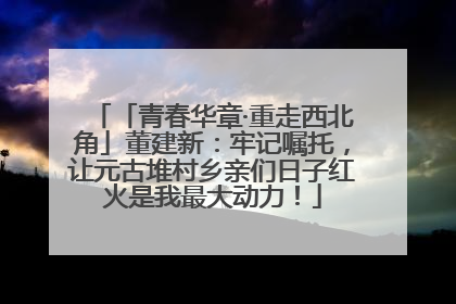 「青春华章·重走西北角」董建新：牢记嘱托，让元古堆村乡亲们日子红火是我最大动力！