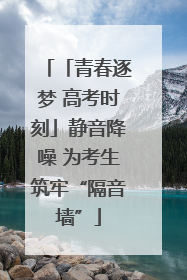 「青春逐梦 高考时刻」静音降噪 为考生筑牢“隔音墙”