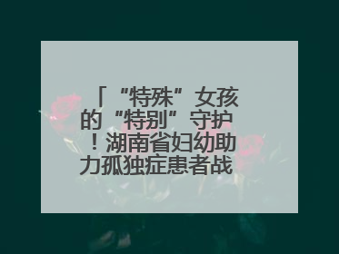 “特殊”女孩的“特别”守护！湖南省妇幼助力孤独症患者战胜乳腺脓肿
