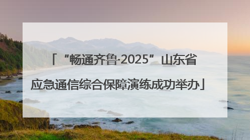 “畅通齐鲁·2025”山东省应急通信综合保障演练成功举办