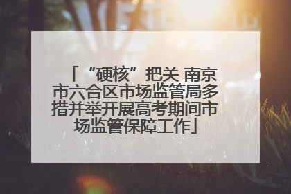 “硬核”把关 南京市六合区市场监管局多措并举开展高考期间市场监管保障工作