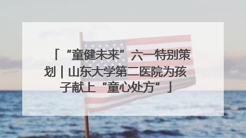 “童健未来”六一特别策划｜山东大学第二医院为孩子献上“童心处方”