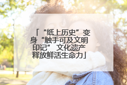“纸上历史”变身“触手可及文明印记” 文化遗产释放鲜活生命力