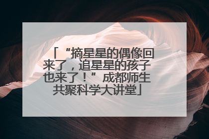 “摘星星的偶像回来了，追星星的孩子也来了！”成都师生共聚科学大讲堂