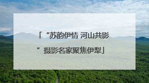 “苏韵伊情 河山共影”摄影名家聚焦伊犁