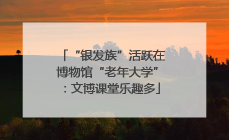 “银发族”活跃在博物馆“老年大学”：文博课堂乐趣多