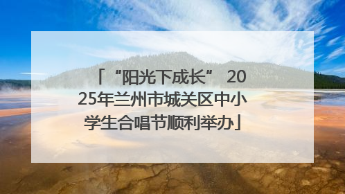 “阳光下成长” 2025年兰州市城关区中小学生合唱节顺利举办