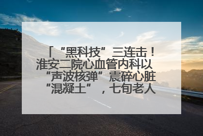 “黑科技”三连击！淮安二院心血管内科以“声波核弹”震碎心脏“混凝土”，七旬老人重获“心”生