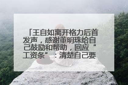 王自如离开格力后首发声，感谢董明珠给自己鼓励和帮助，回应“工资条”：清楚自己要什么，工资条不重要