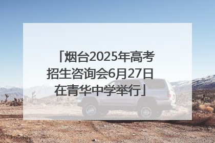 烟台2025年高考招生咨询会6月27日在青华中学举行