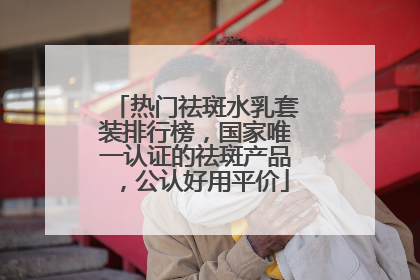 热门祛斑水乳套装排行榜，国家唯一认证的祛斑产品，公认好用平价