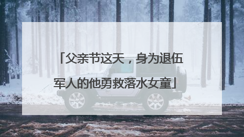 父亲节这天，身为退伍军人的他勇救落水女童