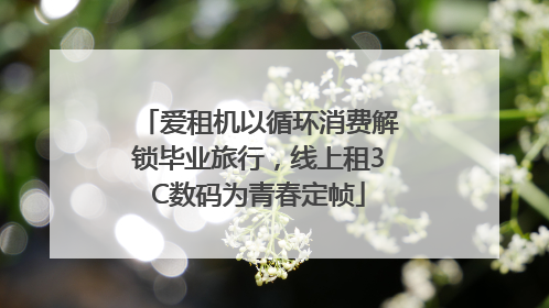 爱租机以循环消费解锁毕业旅行，线上租3C数码为青春定帧