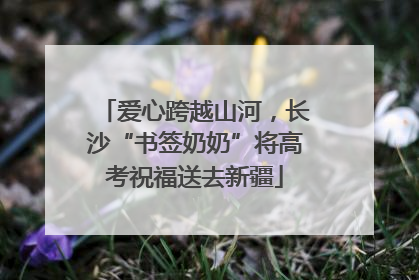 爱心跨越山河，长沙“书签奶奶”将高考祝福送去新疆