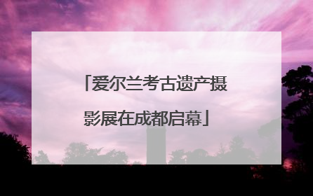 爱尔兰考古遗产摄影展在成都启幕