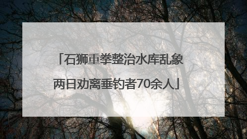石狮重拳整治水库乱象 两日劝离垂钓者70余人