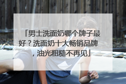 男士洗面奶哪个牌子最好？洗面奶十大畅销品牌，油光粗糙不再见