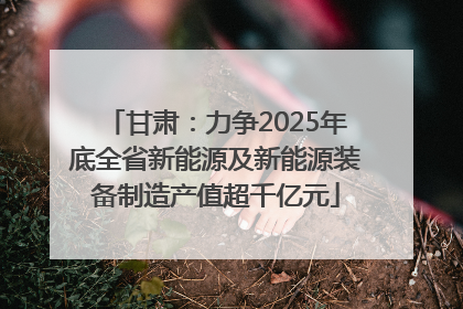 甘肃：力争2025年底全省新能源及新能源装备制造产值超千亿元