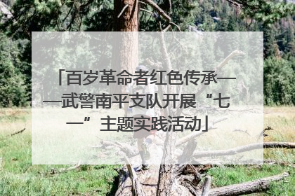 百岁革命者红色传承——武警南平支队开展“七一”主题实践活动
