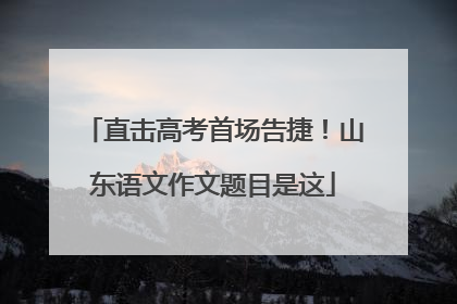 直击高考首场告捷！山东语文作文题目是这