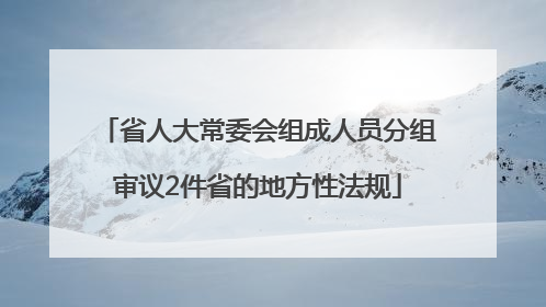 省人大常委会组成人员分组审议2件省的地方性法规