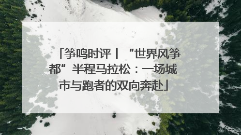 筝鸣时评丨“世界风筝都”半程马拉松：一场城市与跑者的双向奔赴