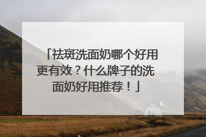 祛斑洗面奶哪个好用更有效？什么牌子的洗面奶好用推荐！