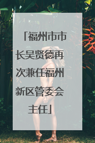福州市市长吴贤德再次兼任福州新区管委会主任