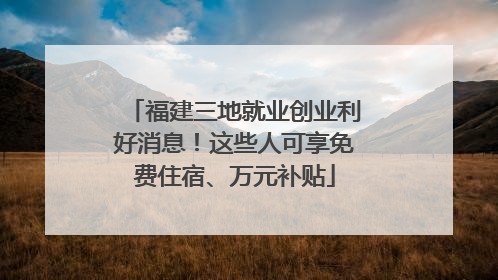 福建三地就业创业利好消息！这些人可享免费住宿、万元补贴