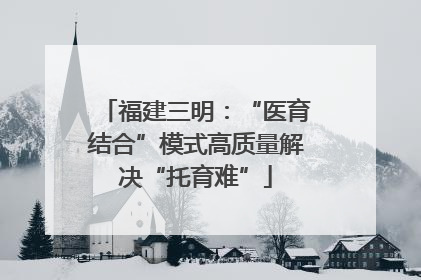 福建三明：“医育结合”模式高质量解决“托育难”
