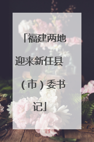 福建两地迎来新任县（市）委书记