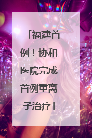 福建首例！协和医院完成首例重离子治疗
