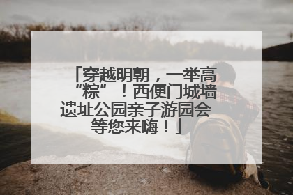 穿越明朝，一举高“粽”！西便门城墙遗址公园亲子游园会等您来嗨！