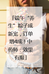 端午“养生”粽子成新宠，订单增4成！中药师：效果有限