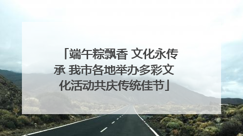 端午粽飘香 文化永传承 我市各地举办多彩文化活动共庆传统佳节