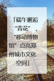 端午邂逅“青花”，“移动博物馆”点亮郑州城市文化空间