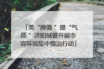 美“颜值 ”提“气质 ”济阳城管开展市容环境集中整治行动