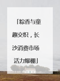 粽香与童趣交织，长沙消费市场活力爆棚