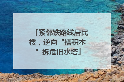 紧邻铁路线居民楼，逆向“搭积木”拆危旧水塔