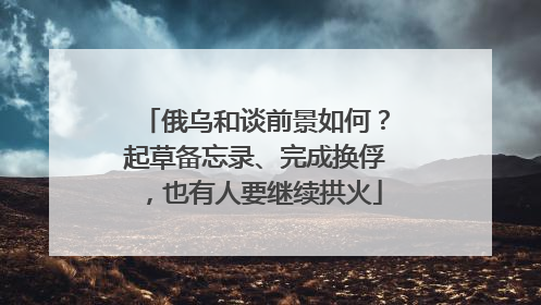 俄乌和谈前景如何？起草备忘录、完成换俘，也有人要继续拱火