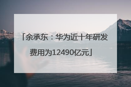 余承东：华为近十年研发费用为12490亿元