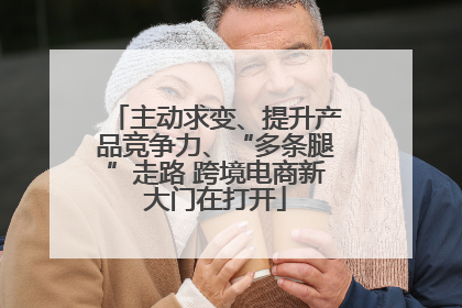 主动求变、提升产品竞争力、“多条腿”走路 跨境电商新大门在打开