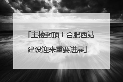 主楼封顶！合肥西站建设迎来重要进展