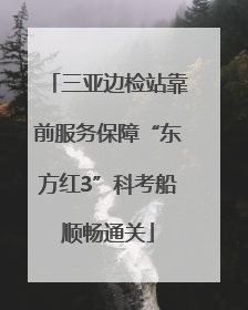 三亚边检站靠前服务保障“东方红3”科考船顺畅通关