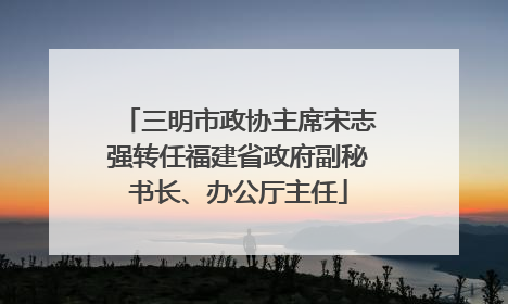 三明市政协主席宋志强转任福建省政府副秘书长、办公厅主任