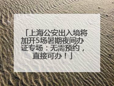 上海公安出入境将加开5场暑期夜间办证专场：无需预约，直接可办！