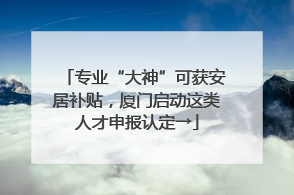 专业“大神”可获安居补贴，厦门启动这类人才申报认定→