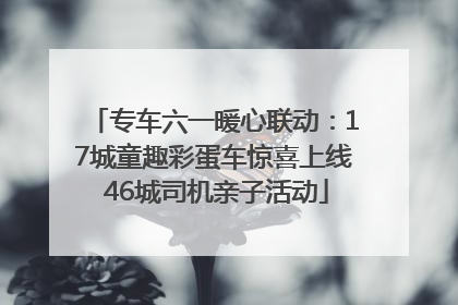 专车六一暖心联动：17城童趣彩蛋车惊喜上线 46城司机亲子活动