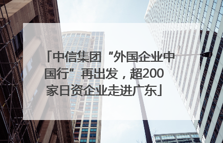 中信集团“外国企业中国行”再出发，超200家日资企业走进广东